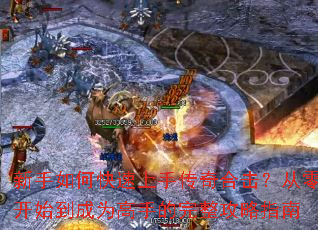新手如何快速上手传奇合击?从零开始到成为高手的完整攻略指南 新手如何快速上手传奇合击?从零开始到成为高手的完整攻略指南