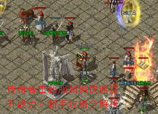传奇合击新服如何快速提升战力?新手攻略全解析 传奇合击新服如何快速提升战力?新手攻略全解析