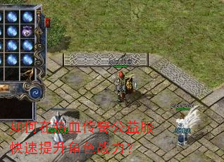 如何在热血传奇公益服快速提升角色战力? 如何在热血传奇公益服快速提升角色战力?